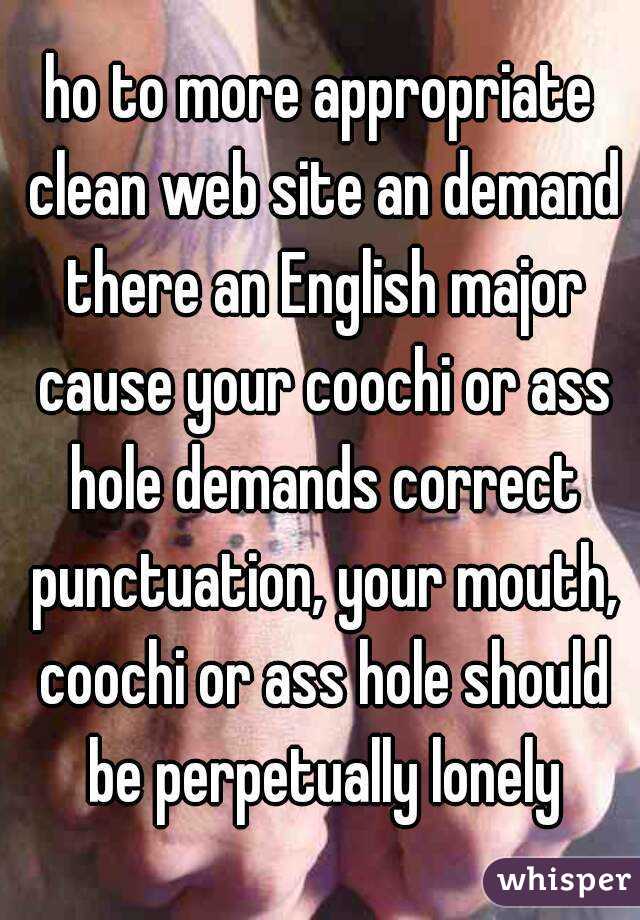 ho to more appropriate clean web site an demand there an English major cause your coochi or ass hole demands correct punctuation, your mouth, coochi or ass hole should be perpetually lonely