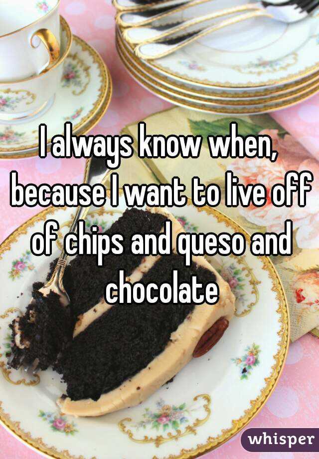 I always know when, because I want to live off of chips and queso and chocolate