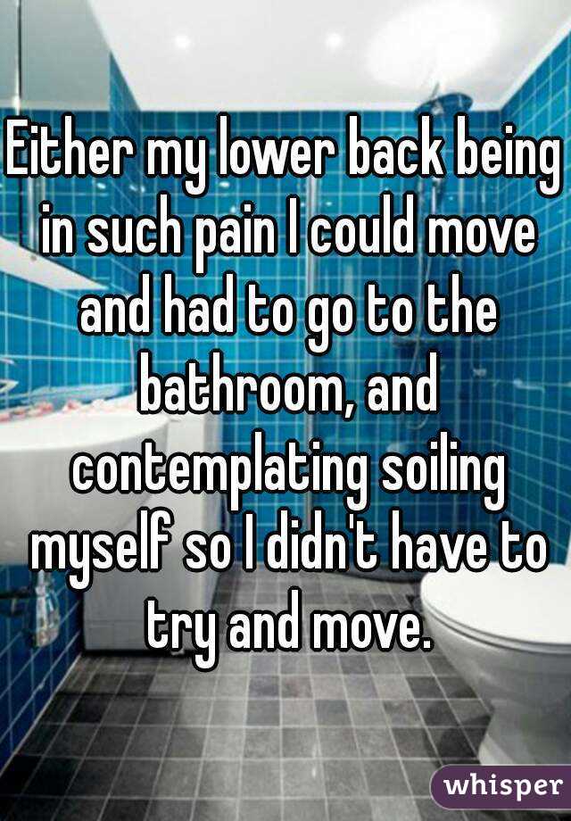 Either my lower back being in such pain I could move and had to go to the bathroom, and contemplating soiling myself so I didn't have to try and move.