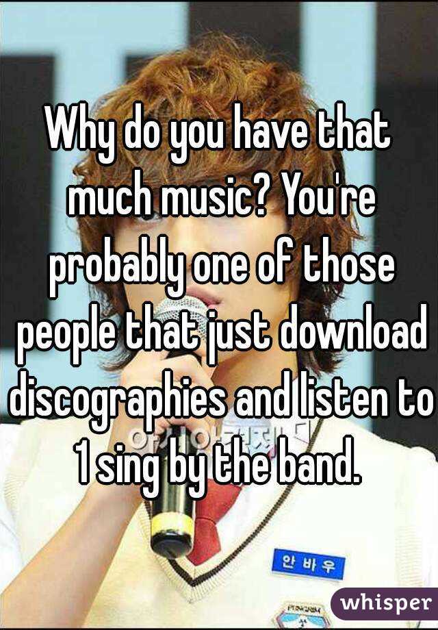 Why do you have that much music? You're probably one of those people that just download discographies and listen to 1 sing by the band. 