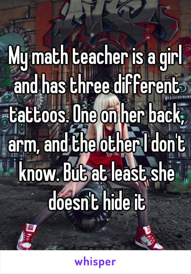 My math teacher is a girl and has three different tattoos. One on her back, arm, and the other I don't know. But at least she doesn't hide it