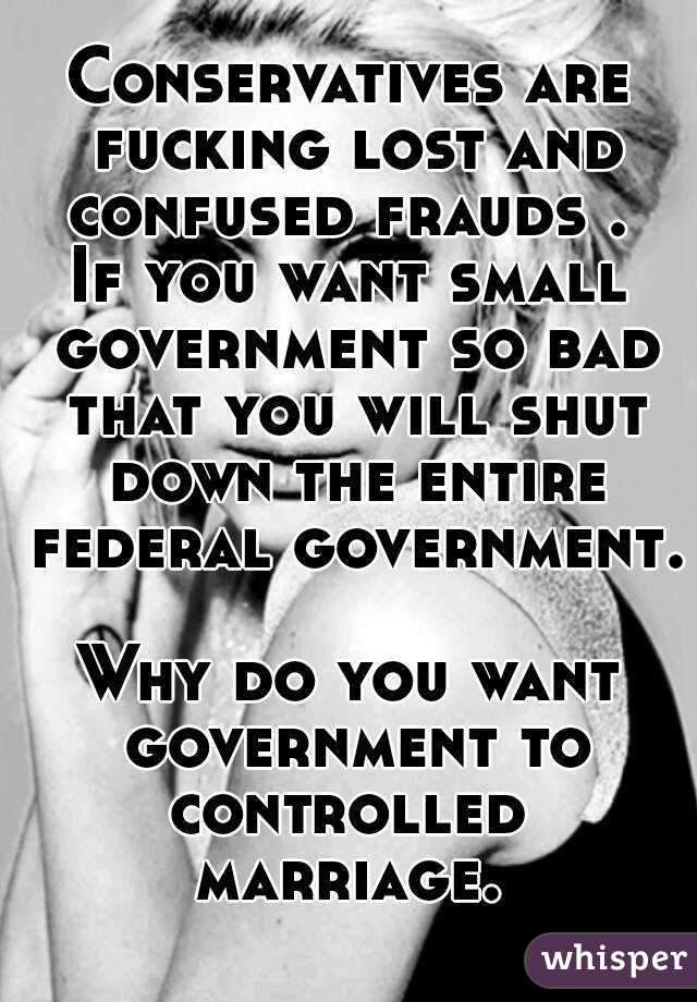Conservatives are fucking lost and confused frauds . 
If you want small government so bad that you will shut down the entire federal government. 
Why do you want government to controlled  marriage. 
