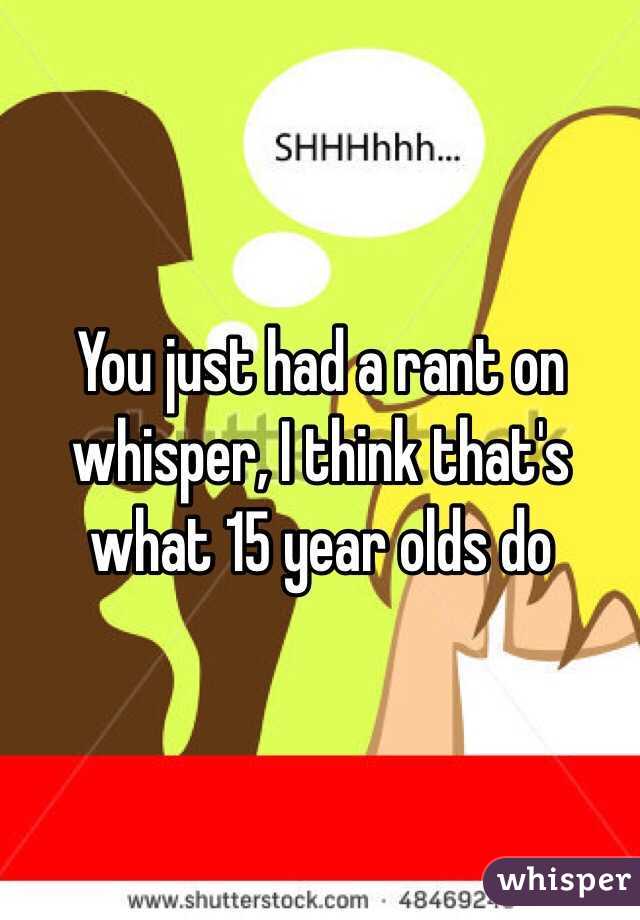 You just had a rant on whisper, I think that's what 15 year olds do