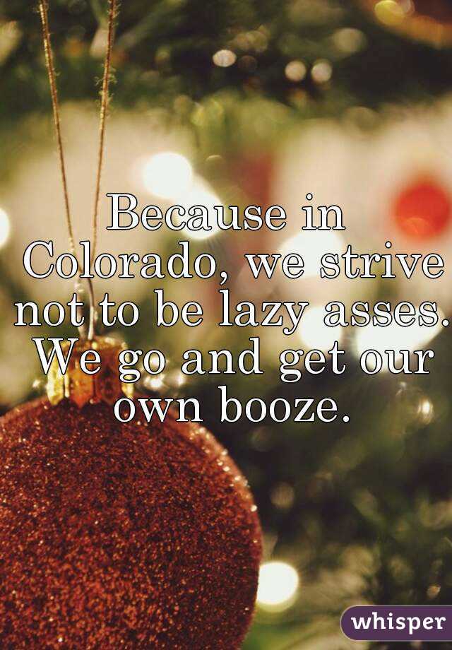 Because in Colorado, we strive not to be lazy asses. We go and get our own booze.