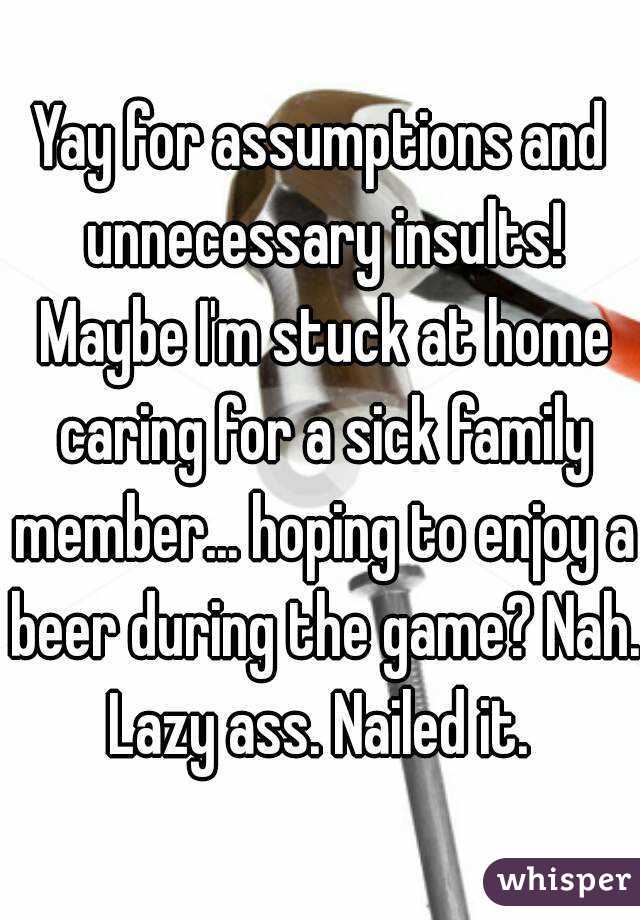 Yay for assumptions and unnecessary insults! Maybe I'm stuck at home caring for a sick family member... hoping to enjoy a beer during the game? Nah. Lazy ass. Nailed it. 