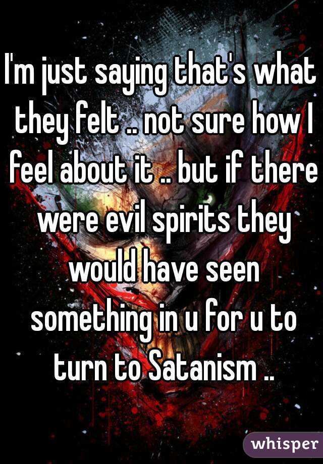 I'm just saying that's what they felt .. not sure how I feel about it .. but if there were evil spirits they would have seen something in u for u to turn to Satanism ..
