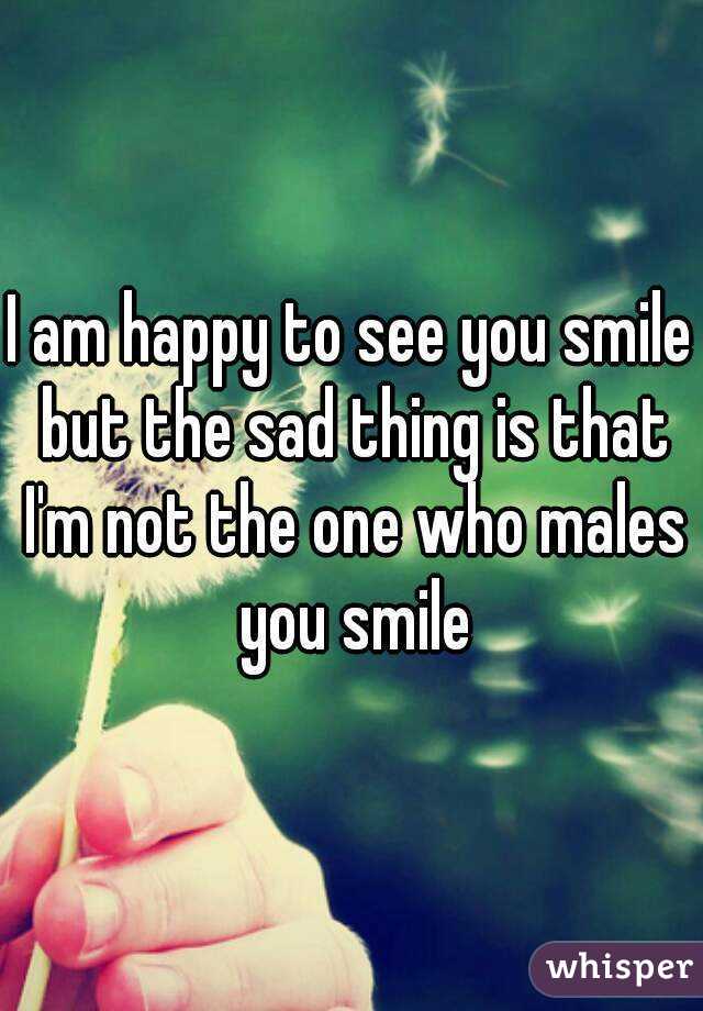 I am happy to see you smile but the sad thing is that I'm not the one who males you smile