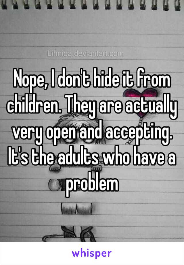 Nope, I don't hide it from children. They are actually very open and accepting. It's the adults who have a problem 