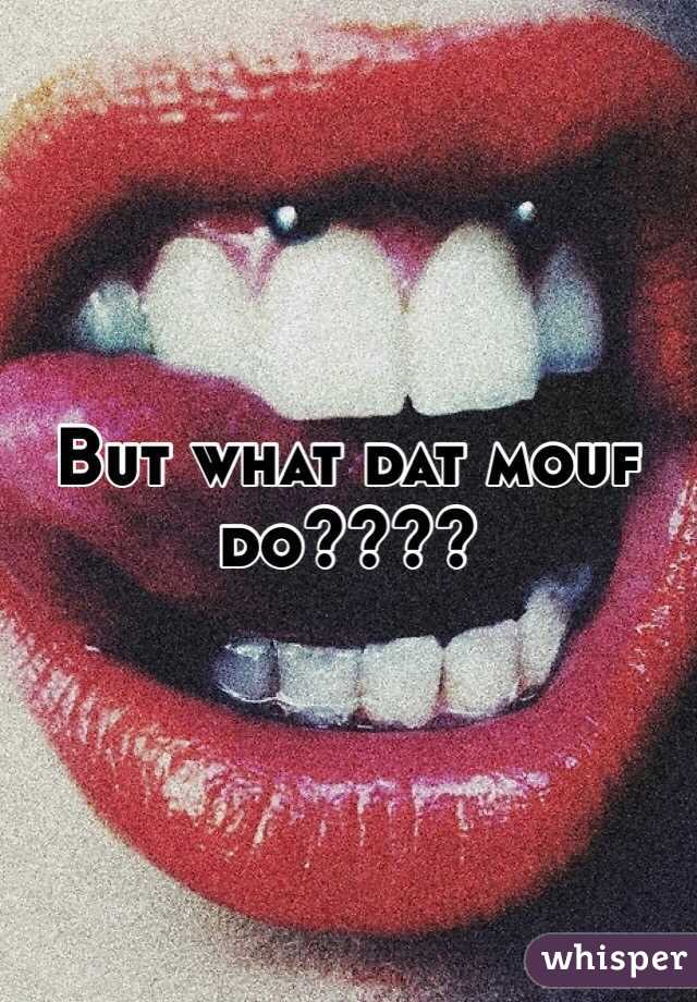 But what dat mouf do????