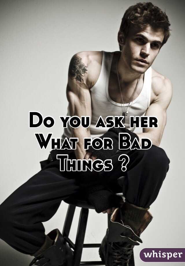 Do you ask her What for Bad Things ?