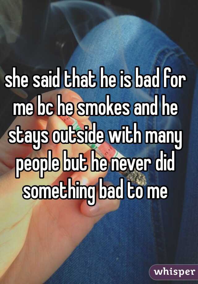 she said that he is bad for me bc he smokes and he stays outside with many people but he never did something bad to me