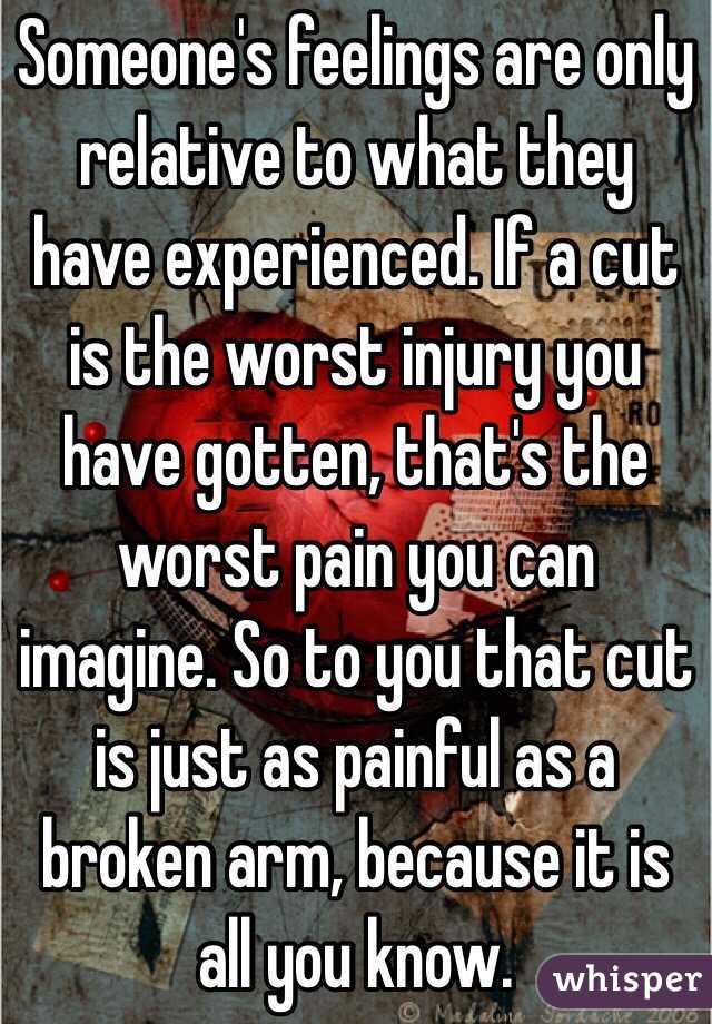 Someone's feelings are only relative to what they have experienced. If a cut is the worst injury you have gotten, that's the worst pain you can imagine. So to you that cut is just as painful as a broken arm, because it is all you know.