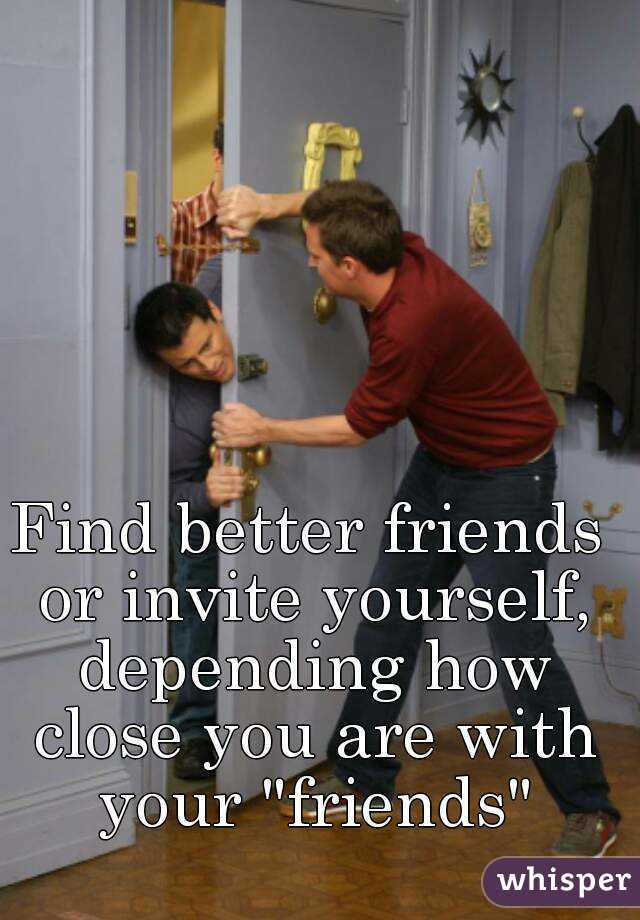Find better friends or invite yourself, depending how close you are with your "friends"