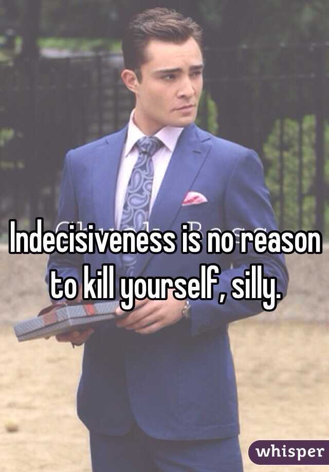 Indecisiveness is no reason to kill yourself, silly. 