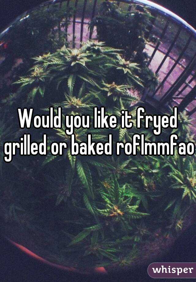 Would you like it fryed grilled or baked roflmmfao
