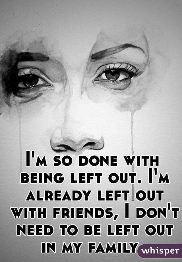 I'm so done with being left out. I'm already left out with friends, I don't need to be left out in my family. 