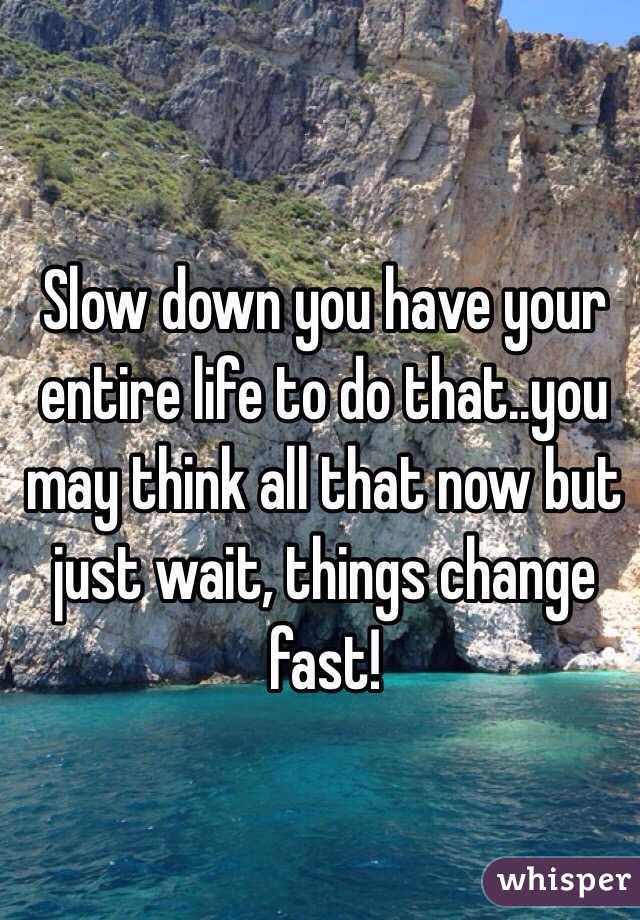 Slow down you have your entire life to do that..you may think all that now but just wait, things change fast!