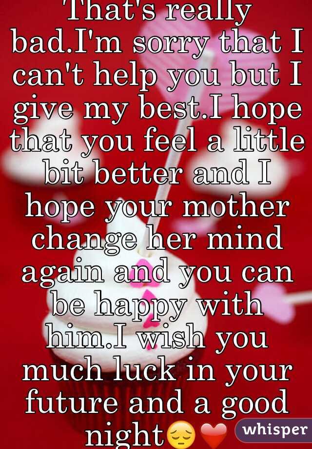 That's really bad.I'm sorry that I can't help you but I give my best.I hope that you feel a little bit better and I hope your mother change her mind again and you can be happy with him.I wish you much luck in your future and a good night😔❤️