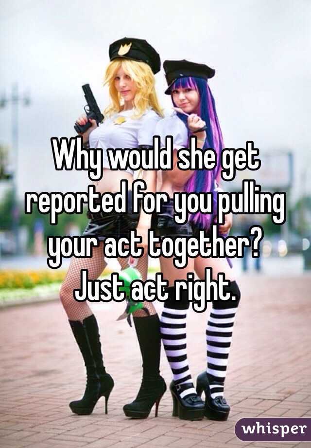 Why would she get reported for you pulling your act together? 
Just act right.