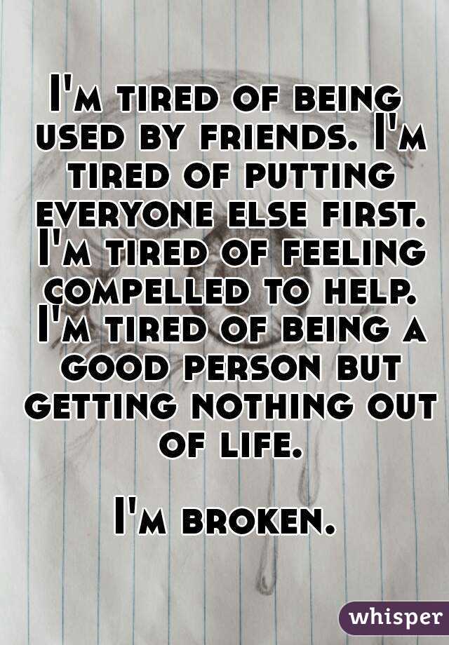 I'm tired of being used by friends. I'm tired of putting everyone else first. I'm tired of feeling compelled to help. I'm tired of being a good person but getting nothing out of life.

I'm broken.