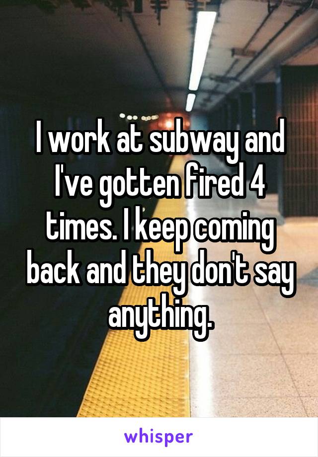 I work at subway and I've gotten fired 4 times. I keep coming back and they don't say anything.