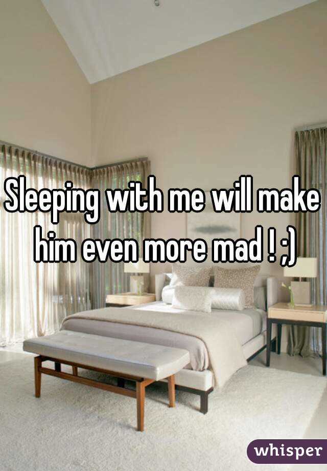 Sleeping with me will make him even more mad ! ;)