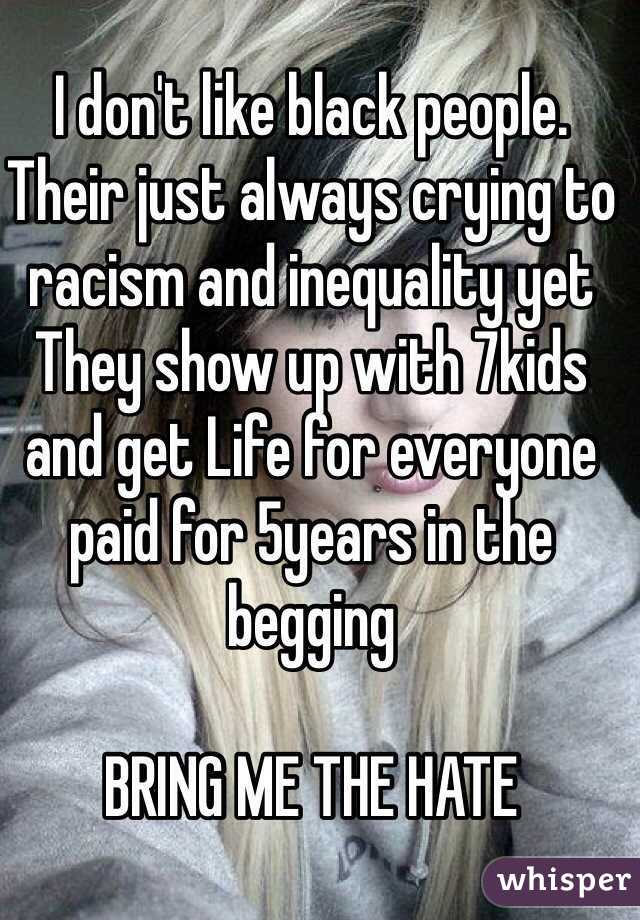 I don't like black people.
Their just always crying to racism and inequality yet They show up with 7kids and get Life for everyone paid for 5years in the begging

BRING ME THE HATE