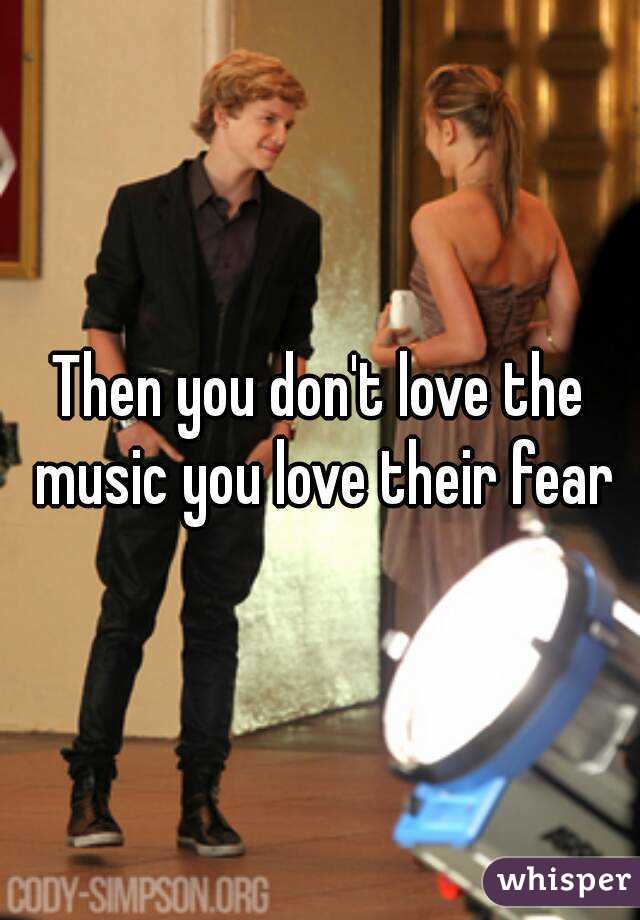 Then you don't love the music you love their fear