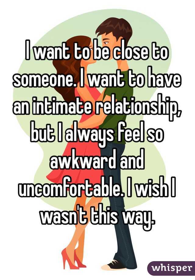 I want to be close to someone. I want to have an intimate relationship, but I always feel so awkward and uncomfortable. I wish I wasn't this way.