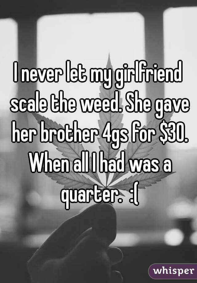 I never let my girlfriend scale the weed. She gave her brother 4gs for $30. When all I had was a quarter.  :(