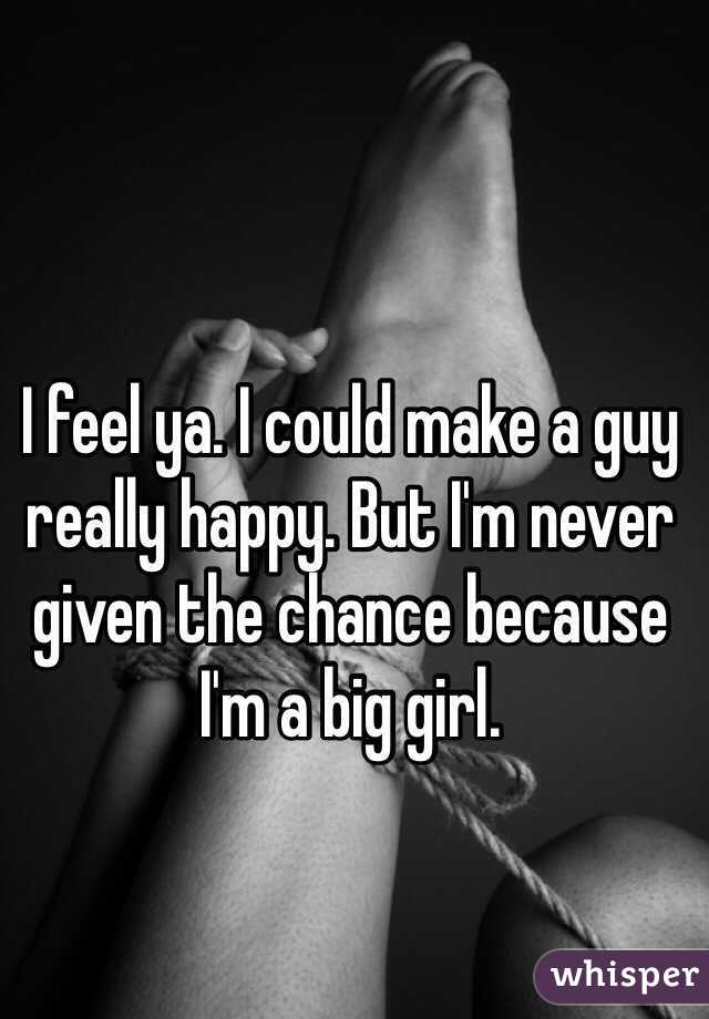 I feel ya. I could make a guy really happy. But I'm never given the chance because I'm a big girl. 