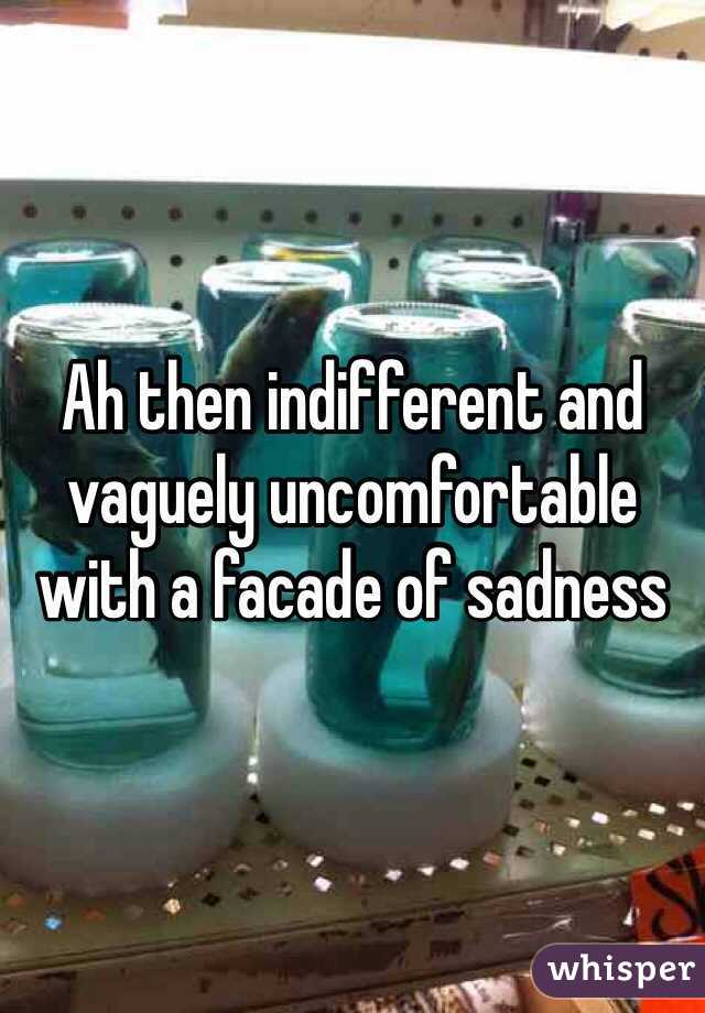 Ah then indifferent and vaguely uncomfortable with a facade of sadness 