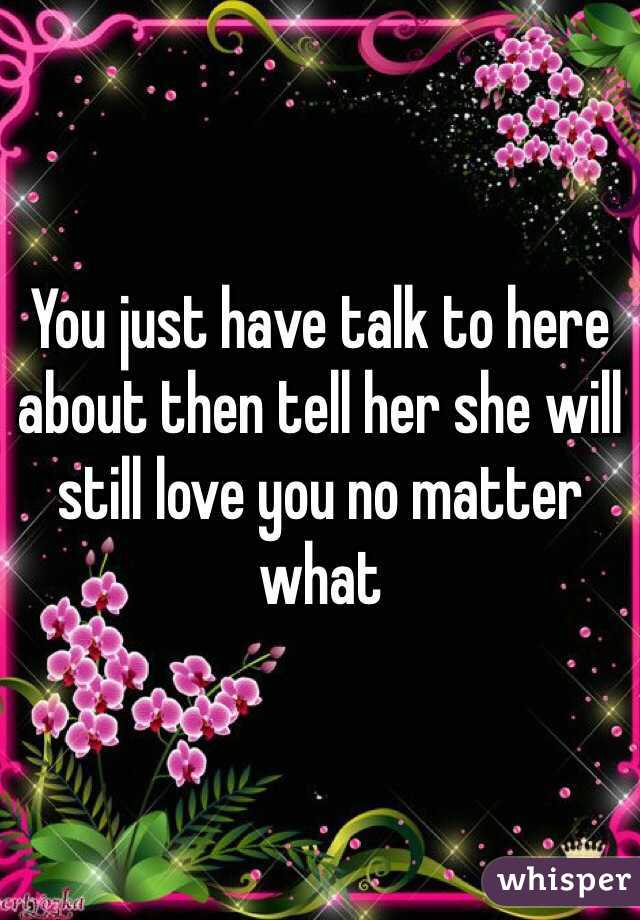 You just have talk to here about then tell her she will still love you no matter what 