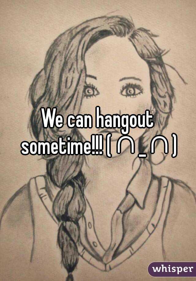 We can hangout sometime!!! (∩_∩)