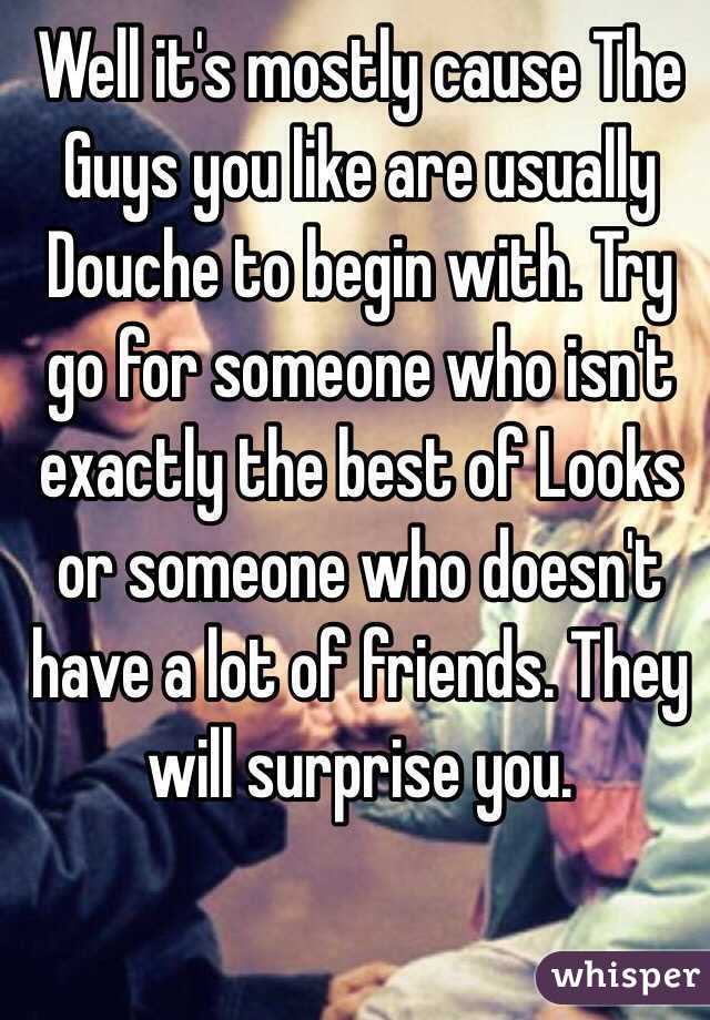 Well it's mostly cause The Guys you like are usually Douche to begin with. Try go for someone who isn't exactly the best of Looks or someone who doesn't have a lot of friends. They will surprise you. 