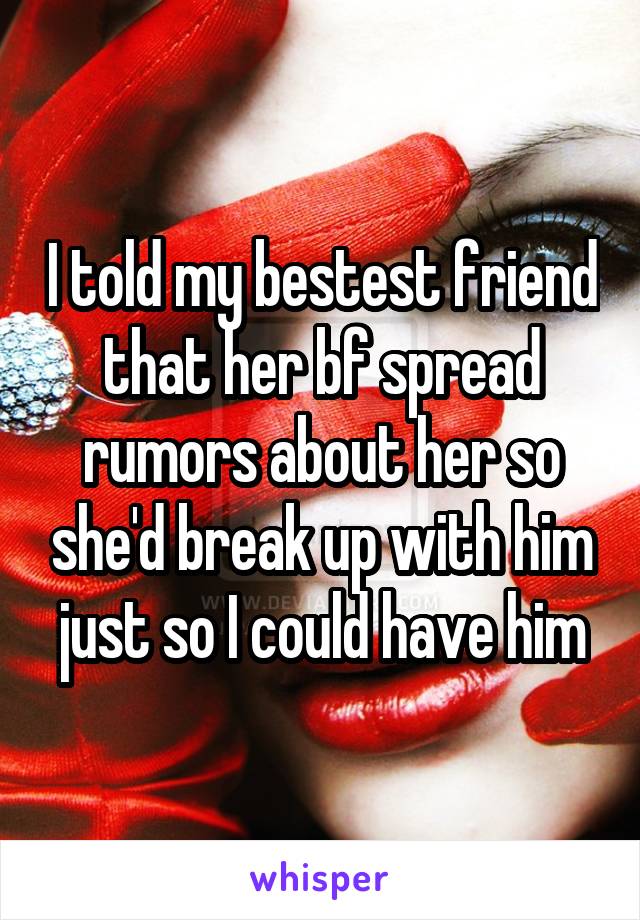 I told my bestest friend that her bf spread rumors about her so she'd break up with him just so I could have him