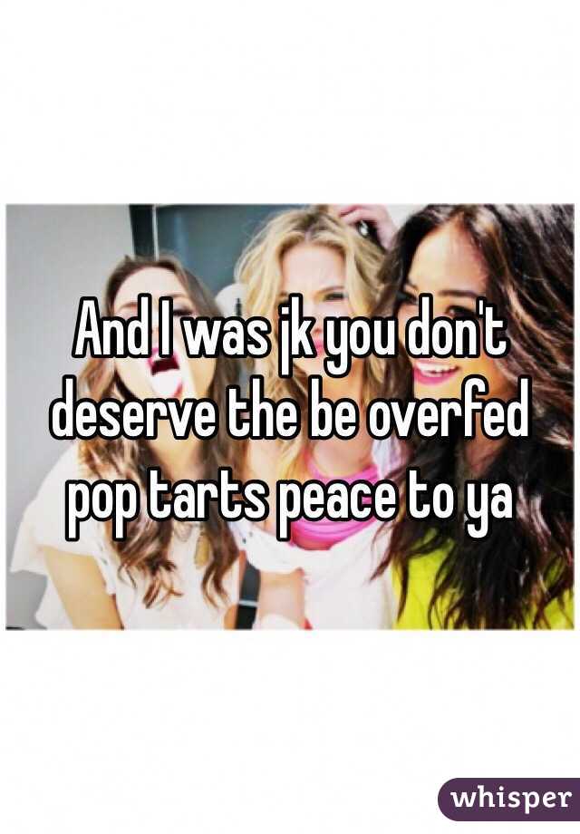 And I was jk you don't deserve the be overfed pop tarts peace to ya 