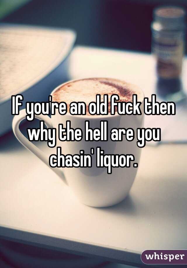 If you're an old fuck then why the hell are you chasin' liquor. 
