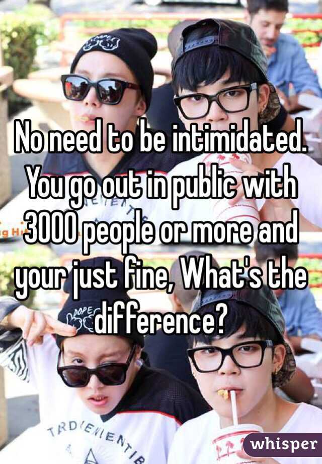 No need to be intimidated. You go out in public with 3000 people or more and your just fine, What's the difference?