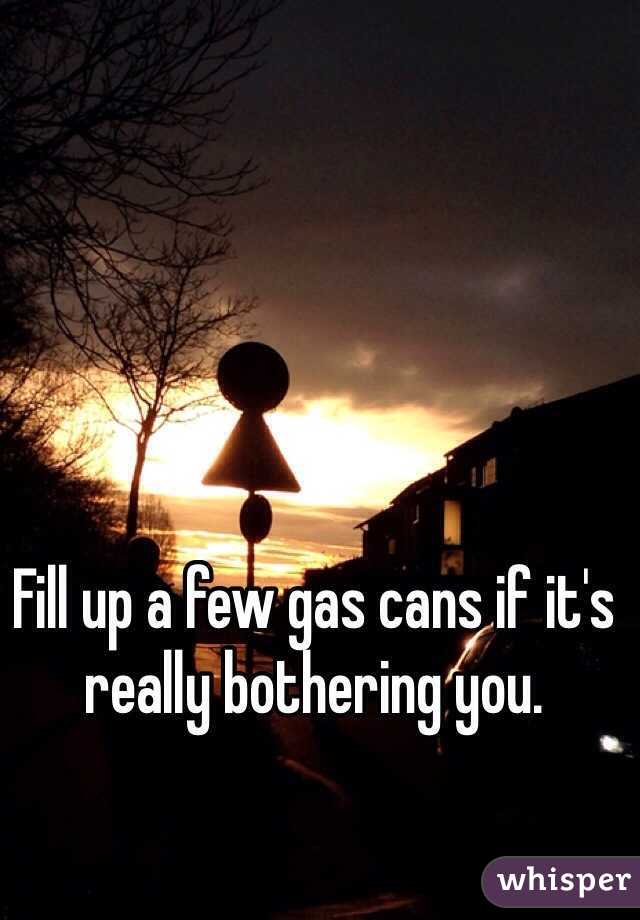 Fill up a few gas cans if it's really bothering you. 