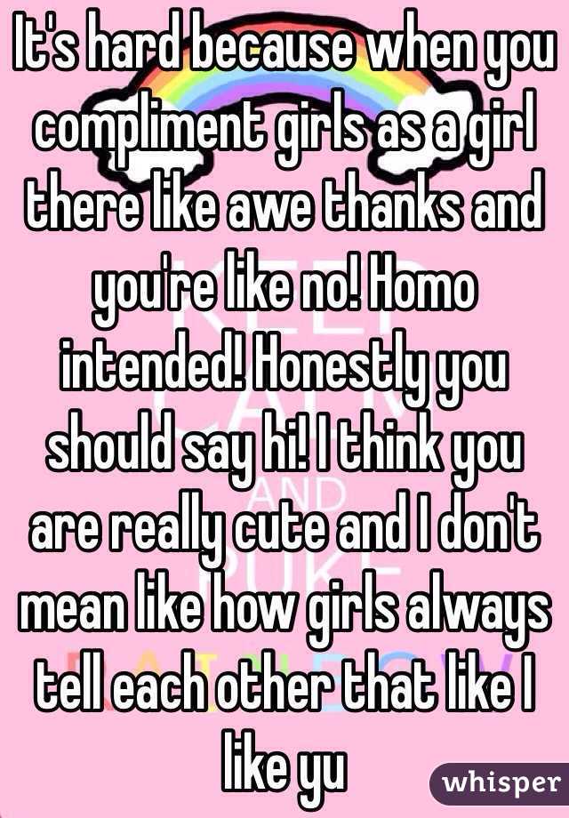 It's hard because when you compliment girls as a girl there like awe thanks and you're like no! Homo intended! Honestly you should say hi! I think you are really cute and I don't mean like how girls always tell each other that like I like yu