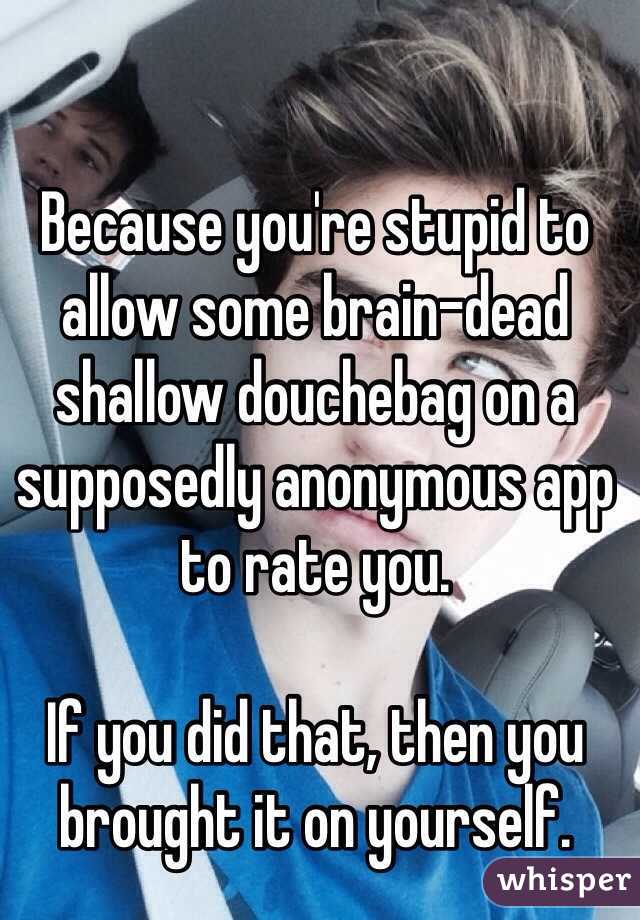 Because you're stupid to allow some brain-dead shallow douchebag on a supposedly anonymous app to rate you. 

If you did that, then you brought it on yourself. 