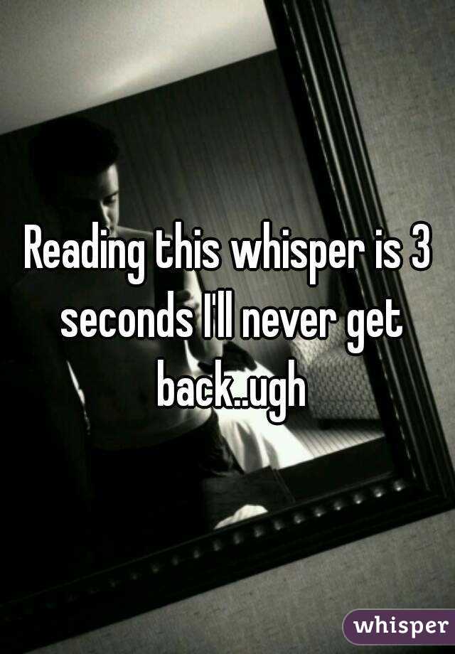 Reading this whisper is 3 seconds I'll never get back..ugh