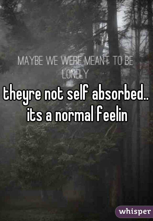 theyre not self absorbed.. its a normal feelin