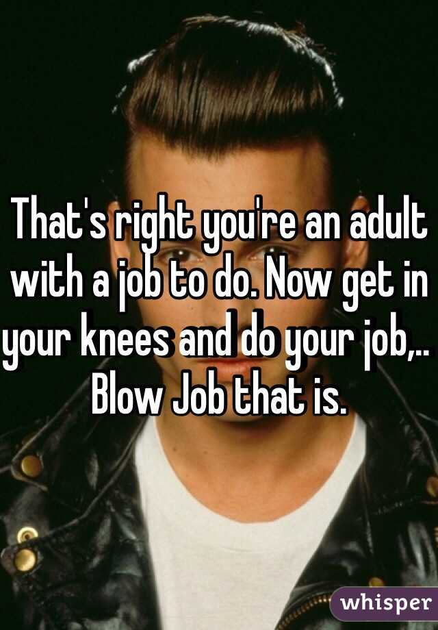 That's right you're an adult with a job to do. Now get in your knees and do your job,.. Blow Job that is.