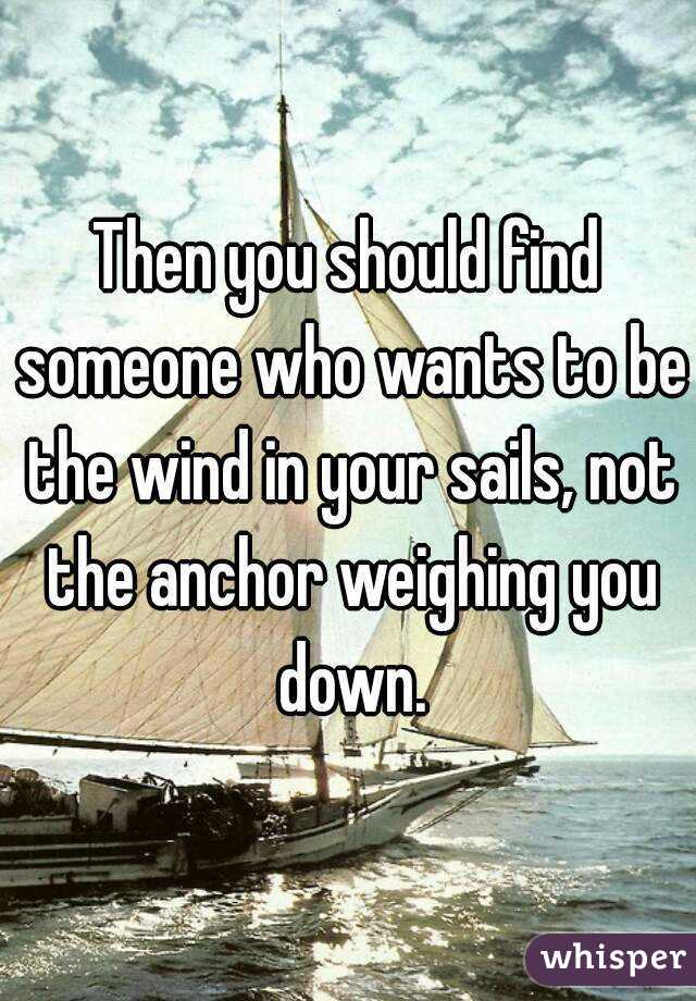 Then you should find someone who wants to be the wind in your sails, not the anchor weighing you down.