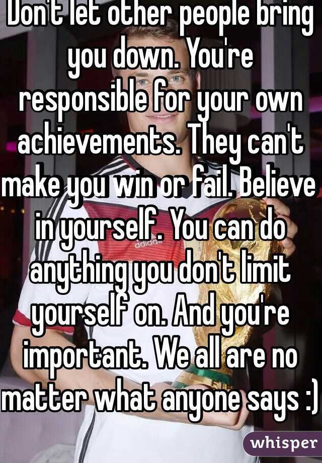 Don't let other people bring you down. You're responsible for your own achievements. They can't make you win or fail. Believe in yourself. You can do anything you don't limit yourself on. And you're important. We all are no matter what anyone says :)