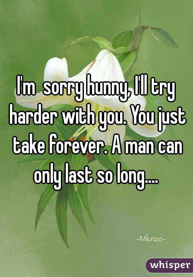 I'm  sorry hunny, I'll try harder with you. You just take forever. A man can only last so long.... 