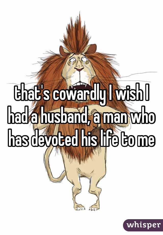 that's cowardly I wish I had a husband, a man who has devoted his life to me