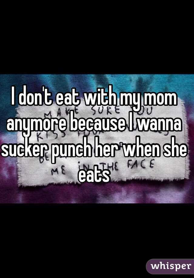 I don't eat with my mom anymore because I wanna sucker punch her when she eats 